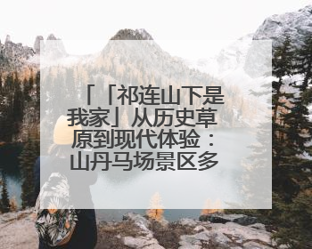 「祁连山下是我家」从历史草原到现代体验：山丹马场景区多维升级 解锁五一文旅新玩法