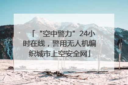 “空中警力”24小时在线，警用无人机编织城市上空安全网