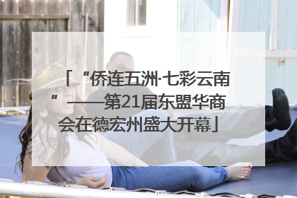 “侨连五洲·七彩云南”——第21届东盟华商会在德宏州盛大开幕