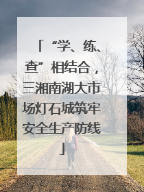 “学、练、查”相结合，三湘南湖大市场灯石城筑牢安全生产防线