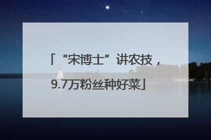 “宋博士”讲农技，9.7万粉丝种好菜