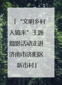 “文明乡村入镜来”主题摄影活动走进济南市济阳区新市村