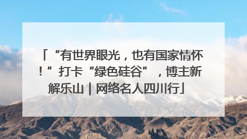 “有世界眼光，也有国家情怀！”打卡“绿色硅谷”，博主新解乐山｜网络名人四川行