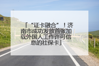 “证卡融合”！济南市成功发放首张加载外国人工作许可信息的社保卡
