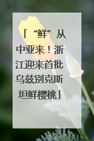 “鲜”从中亚来！浙江迎来首批乌兹别克斯坦鲜樱桃