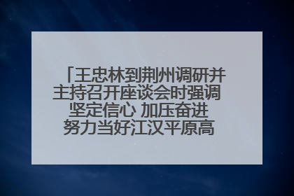 王忠林到荆州调研并主持召开座谈会时强调 坚定信心 加压奋进 努力当好江汉平原高质量发展排头兵
