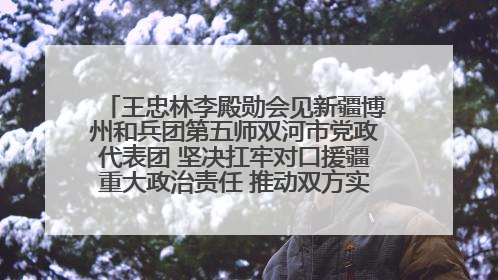 王忠林李殿勋会见新疆博州和兵团第五师双河市党政代表团 坚决扛牢对口援疆重大政治责任 推动双方实现优势互补务实合作