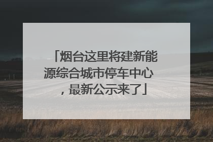 烟台这里将建新能源综合城市停车中心，最新公示来了