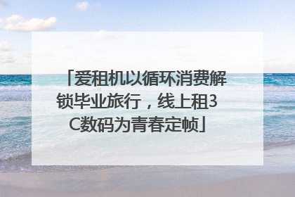 爱租机以循环消费解锁毕业旅行，线上租3C数码为青春定帧