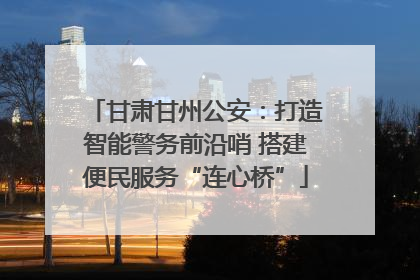 甘肃甘州公安：打造智能警务前沿哨 搭建便民服务“连心桥”