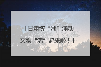 甘肃博“潮”涌动 文物“活”起来啦！