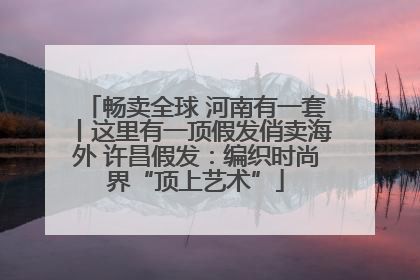 畅卖全球 河南有一套丨这里有一顶假发俏卖海外 许昌假发：编织时尚界“顶上艺术”
