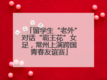 留学生“老外”对话“霸王花”女足，常州上演跨国青春友谊赛