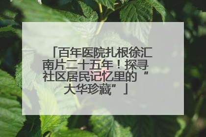 百年医院扎根徐汇南片二十五年！探寻社区居民记忆里的“大华珍藏”