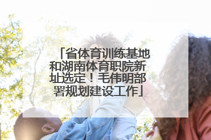 省体育训练基地和湖南体育职院新址选定！毛伟明部署规划建设工作
