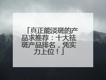 真正能淡斑的产品求推荐：十大祛斑产品排名，凭实力上位！