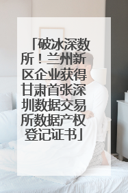 破冰深数所！兰州新区企业获得甘肃首张深圳数据交易所数据产权登记证书