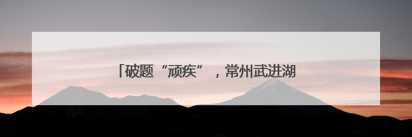 破题“顽疾”，常州武进湖塘重塑宜居宜业新图景！