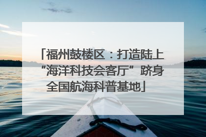 福州鼓楼区：打造陆上“海洋科技会客厅”跻身全国航海科普基地
