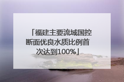福建主要流域国控断面优良水质比例首次达到100%