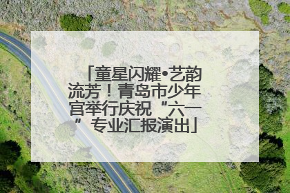 童星闪耀•艺韵流芳！青岛市少年宫举行庆祝“六一”专业汇报演出