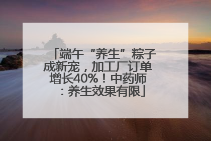 端午“养生”粽子成新宠，加工厂订单增长40%！中药师：养生效果有限