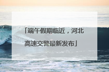 端午假期临近，河北高速交警最新发布