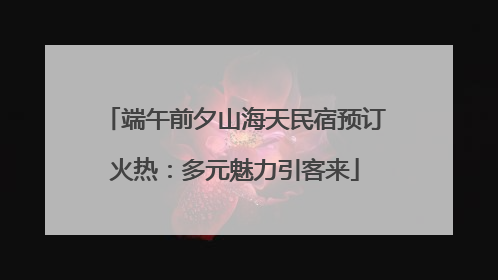 端午前夕山海天民宿预订火热：多元魅力引客来