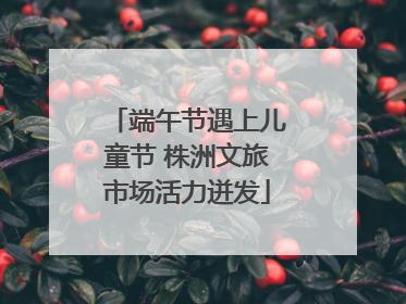 端午节遇上儿童节 株洲文旅市场活力迸发