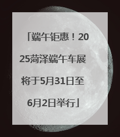 端午钜惠！2025菏泽端午车展将于5月31日至6月2日举行