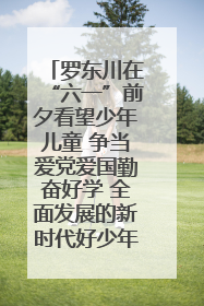 罗东川在“六一”前夕看望少年儿童 争当爱党爱国勤奋好学 全面发展的新时代好少年