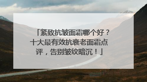 紧致抗皱面霜哪个好？十大最有效抗衰老面霜点评，告别皱纹暗沉！