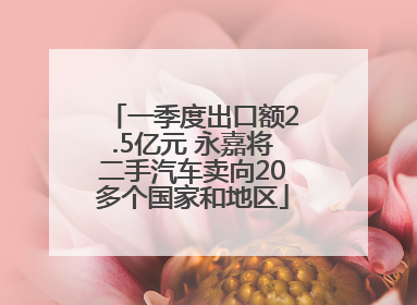 一季度出口额2.5亿元 永嘉将二手汽车卖向20多个国家和地区