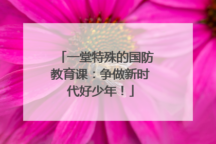 一堂特殊的国防教育课：争做新时代好少年！