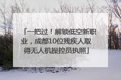 一把过！解锁低空新职业，成都10位残疾人取得无人机操控员执照