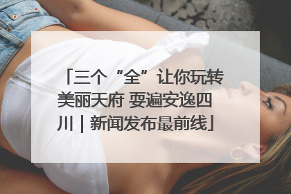 三个“全”让你玩转美丽天府 耍遍安逸四川｜新闻发布最前线