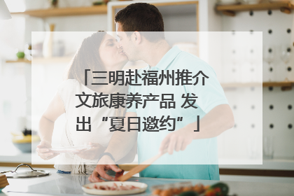 三明赴福州推介文旅康养产品 发出“夏日邀约”