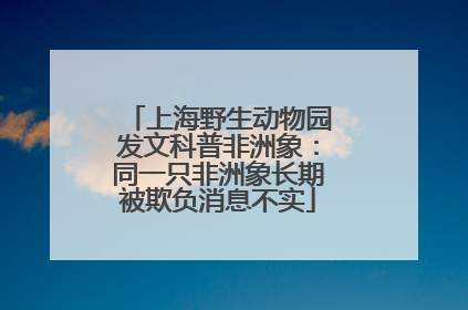 上海野生动物园发文科普非洲象：同一只非洲象长期被欺负消息不实