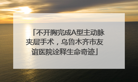 不开胸完成A型主动脉夹层手术，乌鲁木齐市友谊医院诠释生命奇迹
