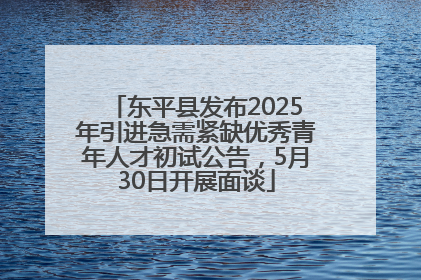 东平县发布2025年引进急需紧缺优秀青年人才初试公告，5月30日开展面谈