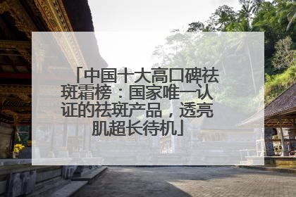 中国十大高口碑祛斑霜榜：国家唯一认证的祛斑产品，透亮肌超长待机