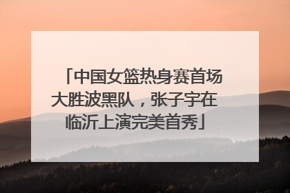 中国女篮热身赛首场大胜波黑队，张子宇在临沂上演完美首秀