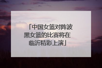 中国女篮对阵波黑女篮的比赛将在临沂精彩上演