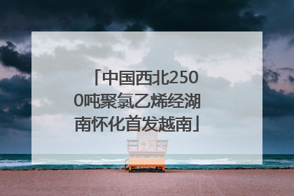 中国西北2500吨聚氯乙烯经湖南怀化首发越南