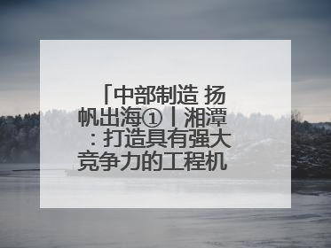 中部制造 扬帆出海①丨湘潭：打造具有强大竞争力的工程机械再制造基地