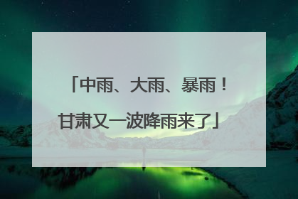 中雨、大雨、暴雨！甘肃又一波降雨来了
