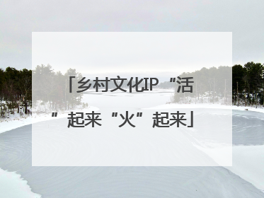 乡村文化IP“活”起来“火”起来