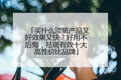 买什么淡斑产品又好效果又快？好用不后悔，祛斑有效十大高性价比品牌