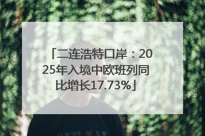 二连浩特口岸：2025年入境中欧班列同比增长17.73%