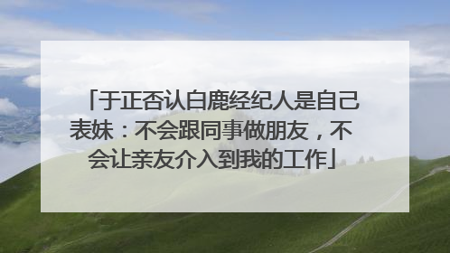 于正否认白鹿经纪人是自己表妹：不会跟同事做朋友，不会让亲友介入到我的工作